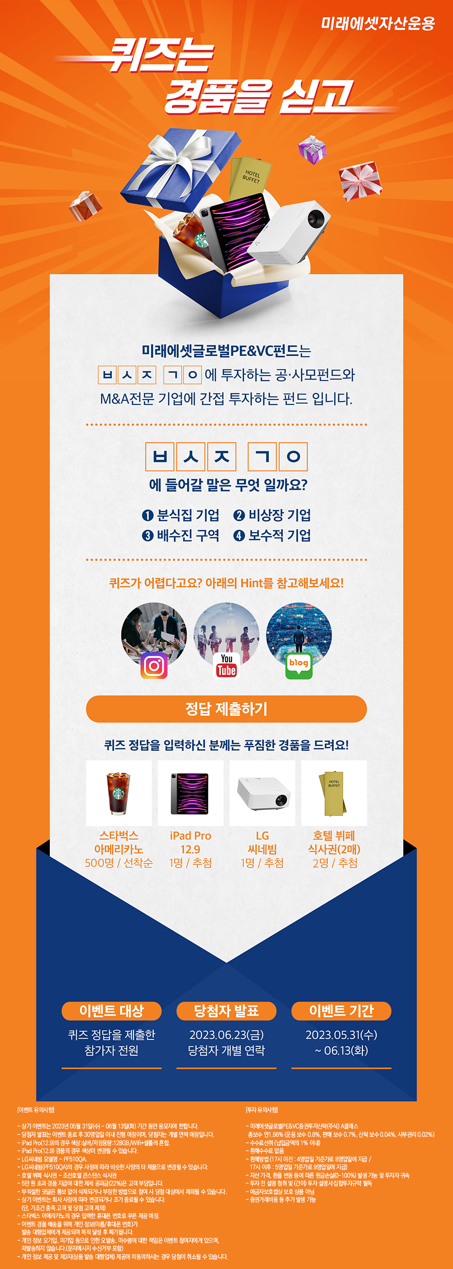 미래에셋자산운용 [퀴즈는 경품을 싣고] 미래에셋글로벌PE&VC펀드는 ㅂㅅㅈ ㄱㅇ에 투자하는 공·사모펀드와 M&A전문 기업에 간접 투자하는 펀드 입니다. ㅂㅅㅈ ㄱㅇ에 들어갈 말은 무엇 일까요? ① 분식집 기업 ② 비상장 기업 ③ 배수진 구역 ④ 보수적 기업 퀴즈가 어렵다고요? 아래 Hint를 참고해보세요! 퀴즈 정답을 입력하신 분게는 푸짐한 경품을 드려요! (스타벅스 아메리카노 500 명 / 선착순, iPad Pro 12.9 1명 / 추첨, LG 씨네빔 1명 / 추첨, 호텔 뷔페 식사권(2매) 2명 / 추첨) · 이벤트 대상: 퀴즈 정답을 제출한 참가자 전원 · 당첨자 발표: 2023.06.23(금) 당첨자 개별 연락 · 이벤트 기간: 2023.05.31(수) ~ 06.13(화) [이벤트 유의사항] -상기 이벤트는 2023년 05월 31일(수) ~ 06월 13일(화) 기간 동안 응모자에 한합니다. - 당첨자 발표는 이벤트 종류 후 30영업일 이내 진행 예정이며, 당첨자는 개별 연락 예정입니다. - iPad Pro(12.9)의 경우 색상:실버/저장용량:128GB/Wifi+셀룰러 혼합. - iPad Pro(12.9) 경품의 경우 색상이 변경될 수 있습니다. - LG씨네빔 모델명: PF510QA. - LG씨네빔(PF510QA)의 경우 사정에 따라 비슷한 사양의 타 제품으로 변경될 수 있습니다. - 호텔 뷔페 식사권 (조선호텔 콘스탄스 식사권) - 5만 원 초과 경품 지급에 대한 제세 공과금(22%)은 고객 부담입니다. - 부적절한 댓글은 통보 없이 삭제되거나 부정한 방법으로 참여 시 당첨 대상에서 제외될 수 있습니다. - 상기 이벤트는 회사 사정에 따라 변경되거나 조기 종료될 수 있습니다. (단, 기조건 충족 고객 및 당첨 고객 제외) - 스타벅스 아메리카노의 경우 입력한 휴대폰 번호로 쿠폰 제공 예정. - 이벤트 경품 배송을 위해 개인 정보(이름/휴대폰 번호)가 발송 대행업체에게 제공되며 목적 달성 후 폐기됩니다. - 개인 정보 오기입, 미기입 등으로 인한 오발송, 미수령에 대한 책임은 이벤트 참여자에게 있으며, 재발송하지 않습니다. (문자메시지 수신거부 포함) - 개인 정보 제공 및 제3자(상품 발송 대행업체) 제공에 미동의하시는 경우 당첨이 취소될 수 있습니다. [투자 유의사항] - 미래에셋글로벌PE&VC증권투자신탁(주식) A클래스 총보수 연 1.56% (운용 보수 0.8%, 판매 보수 0.7%, 신탁 보수 0.04%, 사무관리 0.02%) - 수수료선취 (납입금액의 1% 이내) - 환매수수로 없음 - 환매방법 (17시 이전 : 4영업일 기준가로 8영업일에 지금 / 17시 이후 : 5영업일 기준가로 9영업일에 지급) - 자산 가격, 환율 변동 등에 따른 원금손실(0~100%) 발생 가능 및 투자자 귀속 - 투자 전 설명 청취 및 (간이) 투자 설명회·집합투자규약 필독 - 예금자보호법상 보호 상품 아님 - 층권거래비용 등 추가 발생 가능