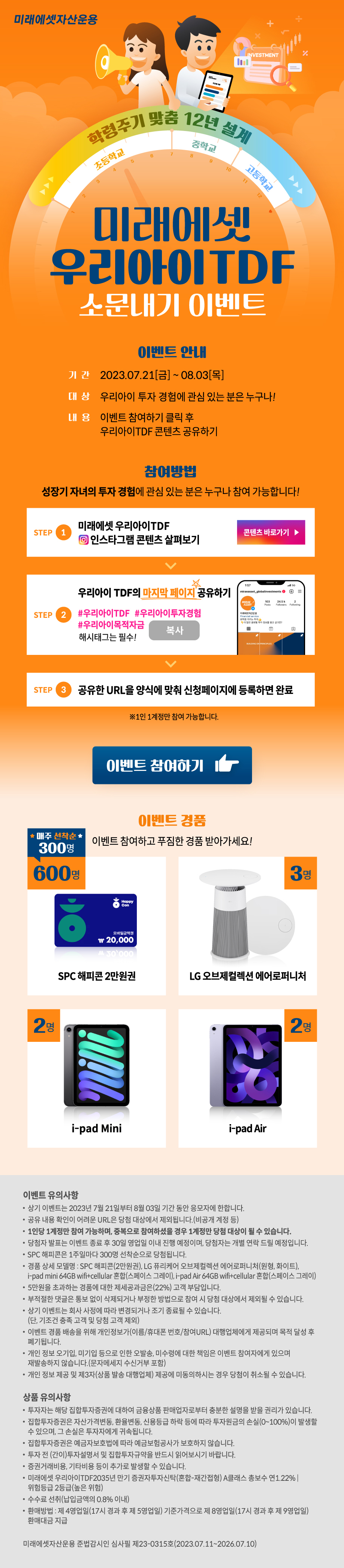 미래에셋 자산운용 학령주기 맞춤 12년 설계 미래에셋 우리아이TDF 소문내기 이벤트. 이벤트 안내 - 기간:2023.07.21[금]~08.03[목], 대상 : 우리아이 투자 경험에 관심 있는 분은 누구나!, 내용: 이벤트 참여하기 클릭 후 우리아이TDF 콘텐츠 공유하기 / 참여방법 - 성장기 자녀의 투자 영험에 관심 있는 분은 누구나 참여 가능합니다! step1 미래에셋 우리아이TDF 인스타그램 콘텐츠 살펴보기 > step2 우리아이TDF 콘텐츠 리그램하기 #우리아이TDF #우리아이투자경험 #우리아이목적자금 해시태그는 필수! > step3 공유한 URL을 양시게 맞춰 신청 페이지에 등록하면 완료 ※1인 1계정만 참여 가능합니다. / 이벤트 참여하기 / 이벤트 경품 이벤트 참여하고 푸짐한 경품 받아가세요! SPC 해피콘 2만원권 600명, LG 오브제컬렉션 에어로퍼니쳐 3명, i-pad mini 2명, i-pad air 2명