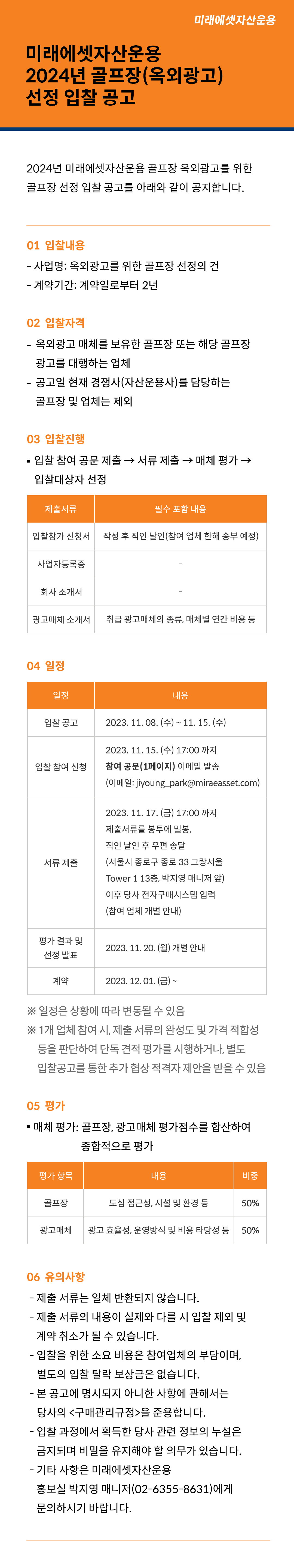 미래에셋자산운용 2024년 골프장(옥외광고) 선정 입찰 공고

2024년 미래에셋자산운용 골프장 옥외광고를 위한 골프장 선정 입찰 공고를 아래와 같이 공지합니다.

1.	입찰 내용
？	사업명: 옥외광고를 위한 골프장 선정의 건
？	계약기간: 계약일로부터 2년

2.	입찰 자격
？	옥외광고 매체를 보유한 골프장 또는 해당 골프장 광고를 대행하는 업체
？	공고일 현재 경쟁사(자산운용사)를 담당하는 골프장 및 업체는 제외

3.	입찰 진행
？	입찰 참여 공문 제출 → 서류 제출 → 매체 평가 → 입찰대상자 선정
제출서류	필수 포함 내용
입찰참가 신청서	작성 후 직인 날인(참여 업체 한해 송부 예정)
사업자등록증	-
회사 소개서	-
광고매체 소개서	취급 광고매체의 종류, 매체별 연간 비용 등

4.	일정
일정	내용
입찰 공고	2023. 11. 08. (수) ~ 11. 15. (수)
입찰 참여 신청	2023. 11. 15. (수) 17:00 까지 참여 공문(1페이지) 이메일 발송
(이메일: jiyoung_park@miraeasset.com)
서류 제출	2023. 11. 17. (금) 17:00 까지 
제출서류를 봉투에 밀봉, 직인 날인 후 우편 송달
(서울시 종로구 종로 33 그랑서울 Tower 1 13층, 박지영 매니저 앞)
이후 당사 전자구매시스템 입력 (참여 업체 개별 안내)
평가 결과 및 선정 발표	2023. 11. 20. (월) 개별 안내
계약	2023. 12. 01. (금) ~
※ 일정은 상황에 따라 변동될 수 있음
※ 1개 업체 참여 시, 제출 서류의 완성도 및 가격 적합성 등을 판단하여 단독 견적 평가를 시행하거나, 별도 입찰공고를 통한 추가 협상 적격자 제안을 받을 수 있음

5.	평가
？	매체 평가: 골프장, 광고매체 평가점수를 합산하여 종합적으로 평가
평가 항목	내용	비중
골프장	도심 접근성, 시설 및 환경 등	50%
광고매체	광고 효율성, 운영방식 및 비용 타당성 등	50%

6.	유의사항
？	제출 서류는 일체 반환되지 않습니다.
？	제출 서류의 내용이 실제와 다를 시 입찰 제외 및 계약 취소가 될 수 있습니다.
？	입찰을 위한 소요 비용은 참여업체의 부담이며, 별도의 입찰 탈락 보상금은 없습니다.
？	본 공고에 명시되지 아니한 사항에 관해서는 당사의 <구매관리규정>을 준용합니다.
？	입찰 과정에서 획득한 당사 관련 정보의 누설은 금지되며 비밀을 유지해야 할 의무가 있습니다.
？	기타 사항은 미래에셋자산운용 홍보실 박지영 매니저(02-6355-8631)에게 문의하시기 바랍니다.
