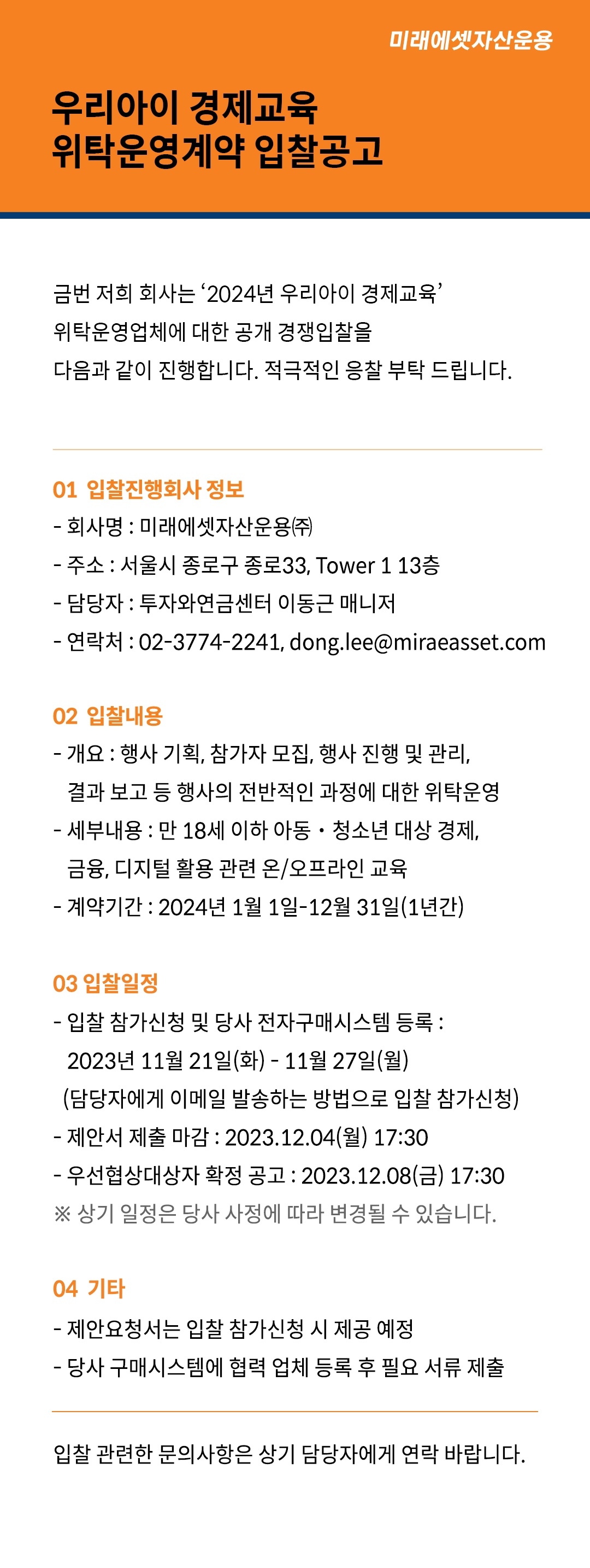우리아이 경제교육 위탁운영계약 입찰공고

금번 저희 회사는 ‘2024년 우리아이 경제교육’ 위탁운영업체에 대한 공개 경쟁입찰을 다음과 같이 진행합니다. 적극적인 응찰 부탁 드립니다.

1.	입찰진행회사 정보
？	회사명: 미래에셋자산운용㈜
？	주소 : 서울 종로구 종로33 Tower1 13층
？	담당자 : 투자와연금센터 이동근 매니저 
？	연락처 : 02-3774-2241  dong.lee@miraeasset.com

2.	입찰내용
？	개요: 행사 기획, 참가자 모집, 행사 진행 및 관리, 결과 보고 등 전반적인 과정에 대한 위탁운영
？	세부내용: 만 18세 이하 아동？청소년 대상 경제, 금융, 디지털 활용 관련 온/오프라인 교육
？	계약기간: 2024년 1월 1일 ？ 12월 31일(1년간)

3.	입찰일정
？	입찰 참가신청 및 당사 전자구매시스템 등록: 2023년 11월 21일(화)-11월 27일(월)
(담당자에게 이메일 발송하는 방법으로 입찰 참가신청)
？	제안서 제출 마감: 2023년 12월 4일(월) 17:30
？	우선협상대상자 확정 공고: 2023년 12월 8일(금) 17:30
※	상기 일정은 당사 사정에 따라 변경될 수 있습니다.

4.	기타
？	제안요청서는 입찰 참가신청 시 제공 예정
？	당사 구매시스템에 협력 업체 등록 후 필요 서류 제출

입찰 관련한 문의 사항은 상기 담당자에게 연락 바랍니다

