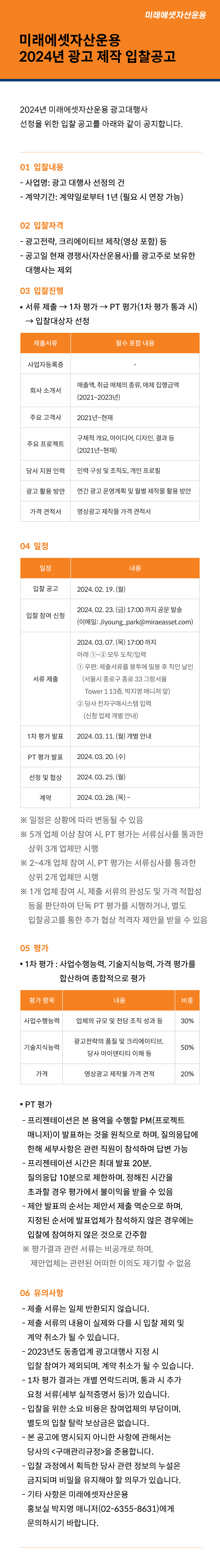 미래에셋자산운용 2024년 광고 제작 입찰공고

2024년 미래에셋자산운용 광고대행사 선정을 위한 입찰 공고를 아래와 같이 공지합니다.

1.	입찰 내용
？	사업명: 광고 대행사 선정의 건
？	계약기간: 계약일로부터 1년 (필요 시 연장 가능)

2.	입찰 자격
？	광고전략, 크리에이티브 제작(영상 포함) 등
？	공고일 현재 경쟁사(자산운용사)를 광고주로 보유한 대행사는 제외

3.	입찰 진행
？	서류 제출 → 1차 평가 → PT 평가(1차 평가 통과 시) → 입찰대상자 선정
제출서류	필수 포함 내용
사업자등록증	-
회사 소개서	매출액, 취급 매체의 종류, 매체 집행금액 (2021~2023년)
주요 고객사	2021년~현재
주요 프로젝트	구체적 개요, 아이디어, 디자인, 결과 등 (2021년~현재)
당사 지원 인력	인력 구성 및 조직도, 개인 프로필
광고 활용 방안	연간 광고 운영계획 및 월별 제작물 활용 방안
가격 견적서	영상광고 제작물 가격 견적서

4.	일정
일정	내용
입찰 공고	2024. 02. 19. (월)
입찰 참여 신청	2024. 02. 23. (금) 17:00 까지 공문 발송
(이메일: Jiyoung_park@miraeasset.com)
서류 제출	2024. 03. 07. (목) 17:00 까지 아래 ①~② 모두 도착/입력
① 우편: 제출서류를 봉투에 밀봉 후 직인 날인
(서울시 종로구 종로 33 그랑서울 Tower 1 13층, 박지영 매니저 앞)
② 당사 전자구매시스템 입력 (신청 업체 개별 안내)
1차 평가 발표	2024. 03. 11. (월) 개별 안내
PT 평가 발표	2024. 03. 20. (수)
선정 및 협상	2024. 03. 25. (월)
계약	2024. 03. 28. (목) ~
※ 일정은 상황에 따라 변동될 수 있음
※ 5개 업체 이상 참여 시, PT 평가는 서류심사를 통과한 상위 3개 업체만 시행
※ 2~4개 업체 참여 시, PT 평가는 서류심사를 통과한 상위 2개 업체만 시행
※ 1개 업체 참여 시, 제출 서류의 완성도 및 가격 적합성 등을 판단하여 단독 PT 평가를 시행하거나, 별도 입찰공고를 통한 추가 협상 적격자 제안을 받을 수 있음

5.	평가
？	1차 평가: 사업수행능력, 기술지식능력, 가격 평가를 합산하여 종합적으로 평가
평가 항목	내용	비중
사업수행능력	업체의 규모 및 전담 조직 성과 등	30%
기술지식능력	광고전략의 품질 및 크리에이티브, 당사 아이덴티티 이해 등	50%
가격	영상광고 제작물 가격 견적	20%
？	PT 평가
- 프리젠테이션은 본 용역을 수행할 PM(프로젝트 매니저)이 발표하는 것을 원칙으로 하며, 질의응답에 한해 세부사항은 관련 직원이 참석하여 답변 가능
- 프리젠테이션 시간은 최대 발표 20분, 질의응답 10분으로 제한하며, 정해진 시간을 초과할 경우 평가에서 불이익을 받을 수 있음
- 제안 발표의 순서는 제안서 제출 역순으로 하며, 지정된 순서에 발표업체가 참석하지 않은 경우에는 입찰에 참여하지 않은 것으로 간주함
※ 평가결과 관련 서류는 비공개로 하며, 제안업체는 관련된 어떠한 이의도 제기할 수 없음

6.	유의사항
？	제출 서류는 일체 반환되지 않습니다.
？	제출 서류의 내용이 실제와 다를 시 입찰 제외 및 계약 취소가 될 수 있습니다.
？	2023년도 동종업계 광고대행사 지정 시 입찰 참여가 제외되며, 계약 취소가 될 수 있습니다.
？	1차 평가 결과는 개별 연락드리며, 통과 시 추가 요청 서류(세부 실적증명서 등)가 있습니다.
？	입찰을 위한 소요 비용은 참여업체의 부담이며, 별도의 입찰 탈락 보상금은 없습니다.
？	본 공고에 명시되지 아니한 사항에 관해서는 당사의 <구매관리규정>을 준용합니다.
？	입찰 과정에서 획득한 당사 관련 정보의 누설은 금지되며 비밀을 유지해야 할 의무가 있습니다.
？	기타 사항은 미래에셋자산운용 홍보실 박지영 매니저(02-6355-8631)에게 문의하시기 바랍니다.
