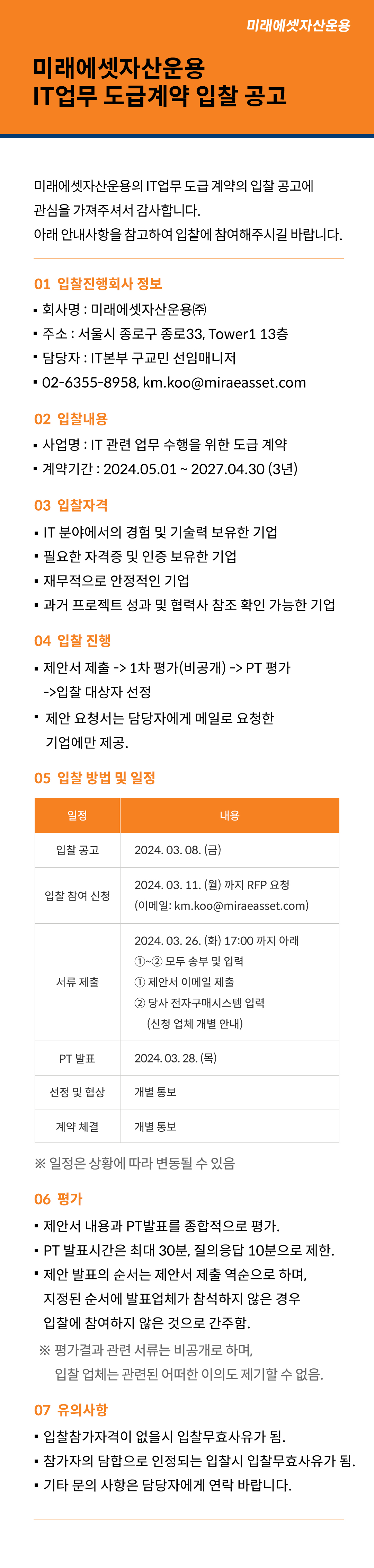 미래에셋자산운용 IT업무 도급계약 입찰 공고 미래에셋자산운용 IT업무 도급계약 입찰 공고

미래에셋자산운용의 IT업무 도급 계약의 입찰 공고에 관심을 가져주셔서 감사합니다.
아래 안내사항을 참고하여 입찰에 참여해주시길 바랍니다.

01 입찰진행회사 정보
■ 회사명 : 미래에셋자산운용㈜
■ 주소 : 서울시 종로구 종로33, Tower1 13층
■ 담당자 : IT본부 구교민 선임매니저
■ 연락처 : 02-6355-8958, km.koo@miraeasset.com
02 입찰내용
■ 사업명 : IT 관련 업무 수행을 위한 도급 계약
■ 계약기간 : 2024.05.01 ~ 2027.04.30 (3년)
03 입찰자격
■ IT 분야에서의 경험 및 기술력 보유한 기업
■ 필요한 자격증 및 인증 보유한 기업
■ 재무적으로 안정적인 기업
■ 과거 프로젝트 성과 및 협력사 참조 확인 가능한 기업
04 입찰 진행
■ 제안서 제출 -> 1차 평가(비공개) -> PT 평가 -> 입찰 대상자 선정
■ 제안 요청서는 담당자에게 메일로 요청한 기업에만 제공.
05 입찰 방법 및 일정
일정	내용
입찰 공고	2024. 03. 08. (금)
입찰 참여 신청	2024. 03. 11. (월) 까지 RFP 요청
(이메일: km.koo@miraeasset.com)
서류 제출	2024. 03. 19. (화) 17:00 까지 아래 ①~② 모두 송부 및 입력
① 제안서 이메일 제출
② 당사 전자구매시스템 입력 (신청 업체 개별 안내)
PT 발표	2024. 03. 21. (목) 
선정 및 협상	개별 통보
계약 체결	개별 통보
  





     

※ 일정은 상황에 따라 변동될 수 있음.
06 평가
■ 제안서 내용과 PT발표를 종합적으로 평가. 
■ PT 발표시간은 최대 30분, 질의응답 10분으로 제한.
■ 제안 발표의 순서는 제안서 제출 역순으로 하며,
지정된 순서에 발표업체가 참석하지 않은 경우 입찰에 참여하지 않은 것으로 간주함.
※ 평가결과 관련 서류는 비공개로 하며, 입찰 업체는 관련된 어떠한 이의도 제기할 수 없음.
06 유의사항 
■ 입찰참가자격이 없을시 입찰무효사유가 됨.
■ 참가자의 담합으로 인정되는 입찰시 입찰무효사유가 됨.
■ 기타 문의 사항은 담당자에게 연락 바랍니다.
