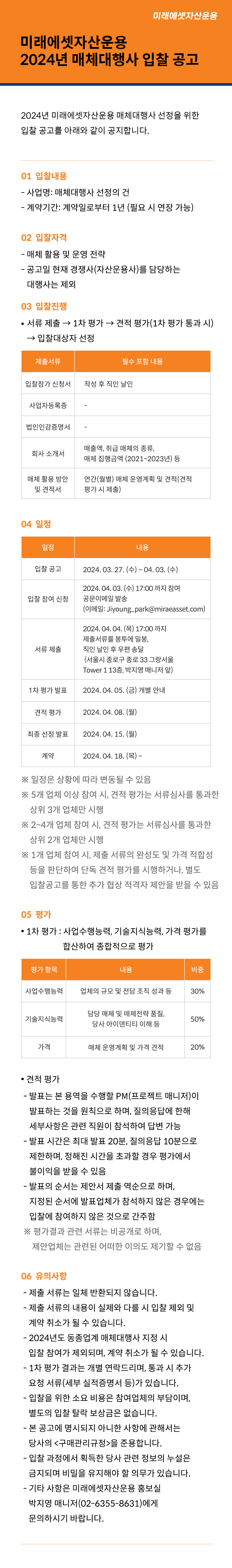 미래에셋자산운용 2024년 매체대행사 입찰 공고

2024년 미래에셋자산운용 매체대행사 선정을 위한 입찰 공고를 아래와 같이 공지합니다.

1.	입찰 내용
？	사업명: 매체대행사 선정의 건
？	계약기간: 계약일로부터 1년 (필요 시 연장 가능)

2.	입찰 자격
？	매체 활용 및 운영 전략
？	공고일 현재 경쟁사(자산운용사)를 담당하는 대행사는 제외

3.	입찰 진행
？	서류 제출 → 1차 평가 → 견적 평가(1차 평가 통과 시) → 입찰대상자 선정
제출서류	필수 포함 내용
입찰참가 신청서	작성 후 직인 날인
사업자등록증	-
법인인감증명서	-
회사 소개서	매출액, 취급 매체의 종류, 매체 집행금액 (2021~2023년) 등
매체 활용 방안 및 견적서	연간(월별) 매체 운영계획 및 견적서(견적 평가 시 제출)

4.	일정
일정	내용
입찰 공고	2024. 03. 27. (수) ~ 04. 03. (화)
입찰 참여 신청	2024. 04. 03. (화) 17:00 까지 참여 공문 이메일 발송
(이메일: Jiyoung_park@miraeasset.com)
서류 제출	2024. 04. 04. (목) 17:00 까지
제출서류를 봉투에 밀봉, 직인 날인 후 우편 송달
 (서울시 종로구 종로 33 그랑서울 Tower 1 13층, 박지영 매니저 앞)
1차 평가 발표	2024. 04. 05. (금) 개별 안내
견적 평가	2024. 04. 08. (월)
최종 선정 발표	2024. 04. 15. (월)
계약	2024. 04. 18. (목) ~
※ 일정은 상황에 따라 변동될 수 있음
※ 5개 업체 이상 참여 시, 견적 평가는 서류심사를 통과한 상위 3개 업체만 시행
※ 2~4개 업체 참여 시, 견적 평가는 서류심사를 통과한 상위 2개 업체만 시행
※ 1개 업체 참여 시, 제출 서류의 완성도 및 가격 적합성 등을 판단하여 단독 견적 평가를 시행하거나, 별도 입찰공고를 통한 추가 협상 적격자 제안을 받을 수 있음

5.	평가
？	1차 평가: 사업수행능력, 기술지식능력, 가격 평가를 합산하여 종합적으로 평가
평가 항목	내용	비중
사업수행능력	업체의 규모 및 전담 조직 성과 등	30%
기술지식능력	담당 매체 및 매체전략 품질, 당사 아이덴티티 이해 등	50%
가격	매체 운영계획 및 가격 견적	20%
？	견적 평가
- 발표는 본 용역을 수행할 PM(프로젝트 매니저)이 발표하는 것을 원칙으로 하며, 질의응답에 한해 세부사항은 관련 직원이 참석하여 답변 가능
- 발표 시간은 최대 발표 20분, 질의응답 10분으로 제한하며, 정해진 시간을 초과할 경우 평가에서 불이익을 받을 수 있음
- 발표의 순서는 제안서 제출 역순으로 하며, 지정된 순서에 발표업체가 참석하지 않은 경우에는 입찰에 참여하지 않은 것으로 간주함
※ 평가결과 관련 서류는 비공개로 하며, 제안업체는 관련된 어떠한 이의도 제기할 수 없음

6.	유의사항
？	제출 서류는 일체 반환되지 않습니다.
？	제출 서류의 내용이 실제와 다를 시 입찰 제외 및 계약 취소가 될 수 있습니다.
？	2024년도 동종업계 매체대행사 지정 시 입찰 참여가 제외되며, 계약 취소가 될 수 있습니다.
？	1차 평가 결과는 개별 연락드리며, 통과 시 추가 요청 서류(세부 실적증명서 등)가 있습니다.
？	입찰을 위한 소요 비용은 참여업체의 부담이며, 별도의 입찰 탈락 보상금은 없습니다.
？	본 공고에 명시되지 아니한 사항에 관해서는 당사의 <구매관리규정>을 준용합니다.
？	입찰 과정에서 획득한 당사 관련 정보의 누설은 금지되며 비밀을 유지해야 할 의무가 있습니다.
？	기타 사항은 미래에셋자산운용 홍보실 박지영 매니저(02-6355-8631)에게 문의하시기 바랍니다.
