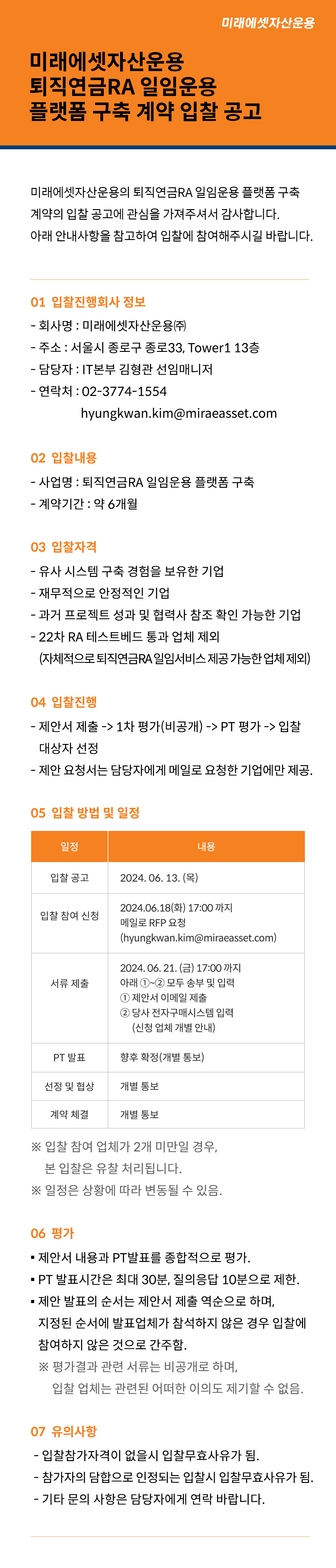 미래에셋자산운용 퇴직연금RA 일임운용 플랫폼 구축 계약 입찰 공고

미래에셋자산운용의 퇴직연금RA 일임운용 플랫폼 구축 계약의 입찰 공고에 관심을 가져주셔서 감사합니다.
아래 안내사항을 참고하여 입찰에 참여해주시길 바랍니다.

01 입찰진행회사 정보
■ 회사명 : 미래에셋자산운용㈜
■ 주소 : 서울시 종로구 종로33, Tower1 13층
■ 담당자 : IT본부 김형관 선임매니저
■ 연락처 : 02-3774-1554, hyungkwan.kim@miraeasset.com
02 입찰내용
■ 사업명 : 퇴직연금RA 일임운용 플랫폼 구축
■ 계약기간 : 약 6개월
03 입찰자격
■ 유사 시스템 구축 경험을 보유한 기업
■ 재무적으로 안정적인 기업
■ 과거 프로젝트 성과 및 협력사 참조 확인 가능한 기업
■ 22차 RA 테스트베드 통과 업체 제외(자체적으로 퇴직연금RA 일임서비스 제공 가능한 업체 제외)
04 입찰 진행
■ 제안서 제출 -> 1차 평가(비공개) -> PT 평가 -> 입찰 대상자 선정
■ 제안 요청서는 담당자에게 메일로 요청한 기업에만 제공.
05 입찰 방법 및 일정
일정	내용
입찰 공고	2024. 06. 13. (목)
입찰 참여 신청	2024.06.18(화) 17:00 까지 메일로 RFP 요청 (hyungkwan.kim@miraeasset.com)
서류 제출	2024. 06. 21. (금) 17:00 까지 아래 ①~② 모두 송부 및 입력
① 제안서 이메일 제출
② 당사 전자구매시스템 입력 (신청 업체 개별 안내)
PT 발표	향후 확정(개별 통보)
선정 및 협상	개별 통보
계약 체결	개별 통보
  





     

※ 입찰 참여 업체가 2개 미만일 경우, 본 입찰은 유찰 처리됩니다.
※ 일정은 상황에 따라 변동될 수 있음.
06 평가
■ 제안서 내용과 PT발표를 종합적으로 평가. 
■ PT 발표시간은 최대 30분, 질의응답 10분으로 제한.
■ 제안 발표의 순서는 제안서 제출 역순으로 하며,
지정된 순서에 발표업체가 참석하지 않은 경우 입찰에 참여하지 않은 것으로 간주함.
※ 평가결과 관련 서류는 비공개로 하며, 입찰 업체는 관련된 어떠한 이의도 제기할 수 없음.
07 유의사항 
■ 입찰참가자격이 없을시 입찰무효사유가 됨.
■ 참가자의 담합으로 인정되는 입찰시 입찰무효사유가 됨.
■ 기타 문의 사항은 담당자에게 연락 바랍니다.
